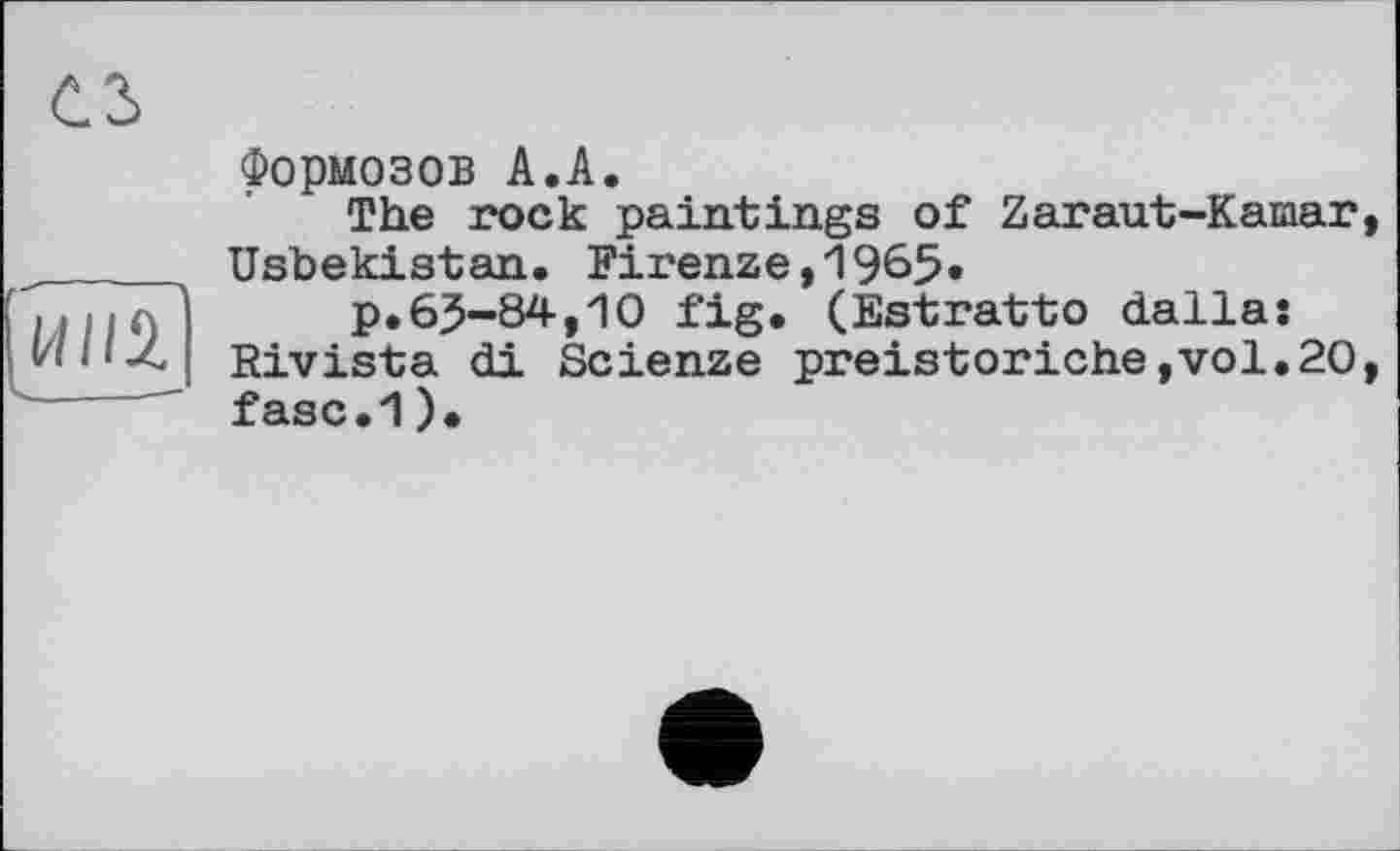 ﻿ИЙІ|
Формозов А.А.
The rock paintings of Zaraut-Kamar Usbekistan. Firenze,1965»
p.6J-84,10 fig. (Estratto dalla: Rivista di Scienze preistoriche,vol.20 fasc.1)•